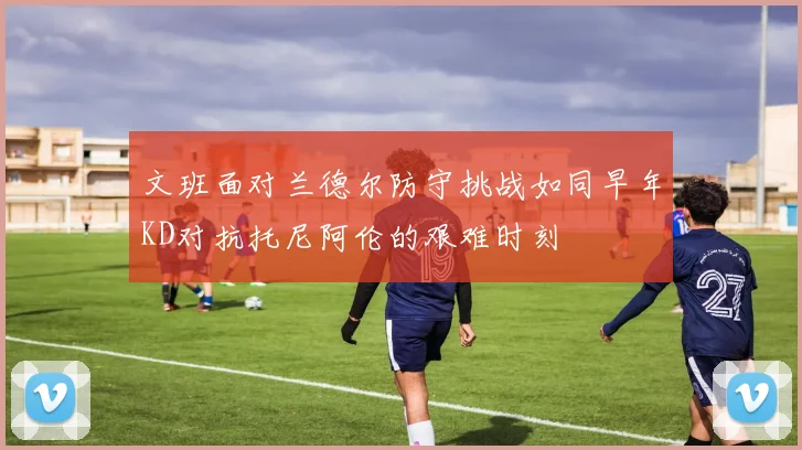 文班面对兰德尔防守挑战如同早年KD对抗托尼阿伦的艰难时刻