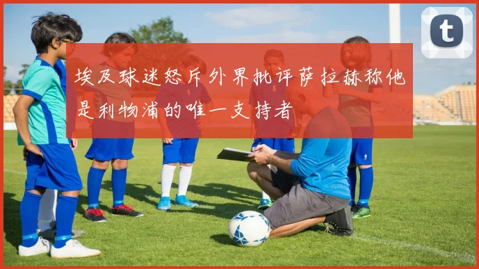 埃及球迷怒斥外界批评萨拉赫称他是利物浦的唯一支持者