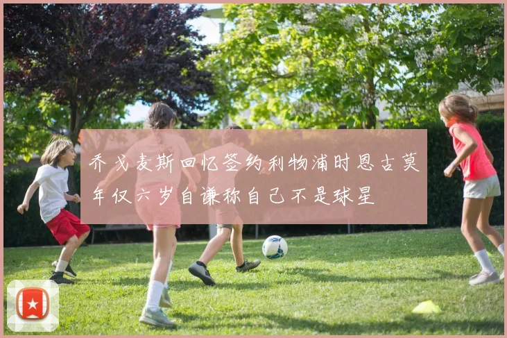 乔戈麦斯回忆签约利物浦时恩古莫年仅六岁自谦称自己不是球星