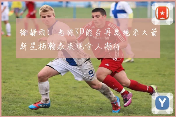 徐静雨：老将KD能否再度绝杀火箭新星杨瀚森表现令人期待