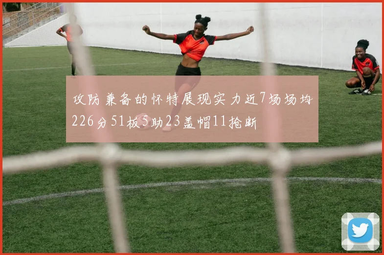 攻防兼备的怀特展现实力近7场场均226分51板5助23盖帽11抢断