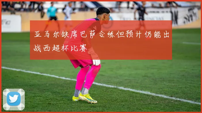 亚马尔缺席巴萨合练但预计仍能出战西超杯比赛