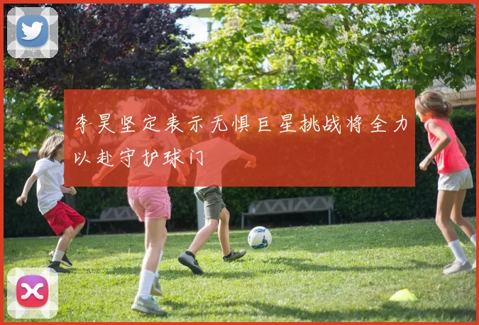 李昊坚定表示无惧巨星挑战将全力以赴守护球门