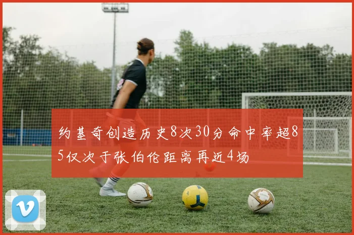 约基奇创造历史8次30分命中率超85仅次于张伯伦距离再近4场