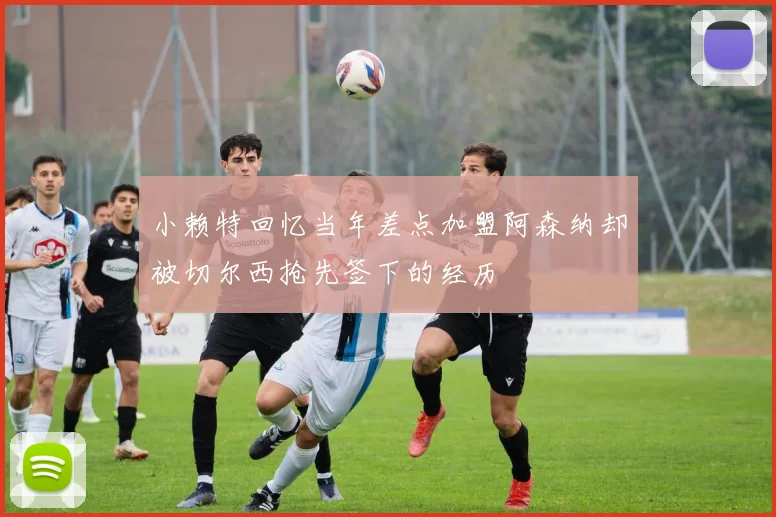 小赖特回忆当年差点加盟阿森纳却被切尔西抢先签下的经历