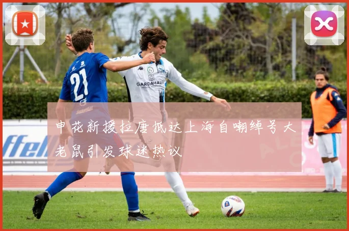 申花新援拉唐抵达上海自嘲绰号大老鼠引发球迷热议