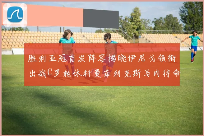 胜利亚冠首发阵容揭晓伊尼戈领衔出战C罗轮休科曼菲利克斯马内待命