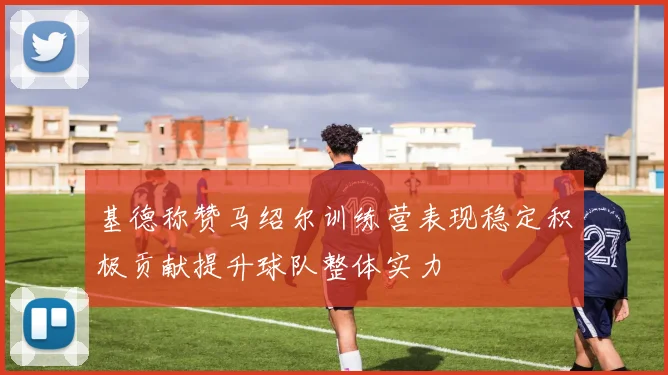 基德称赞马绍尔训练营表现稳定积极贡献提升球队整体实力