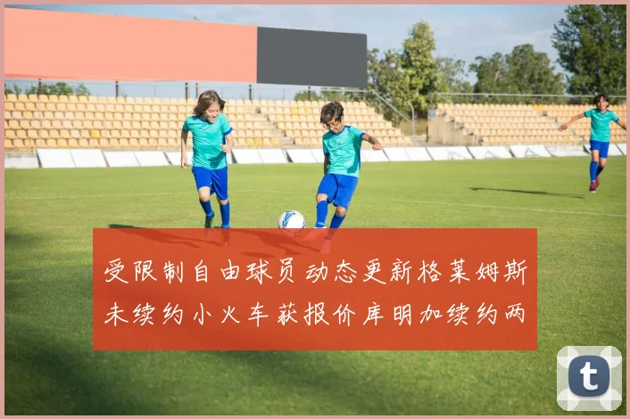 受限制自由球员动态更新格莱姆斯未续约小火车获报价库明加续约两年解析