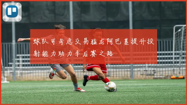 球队可考虑交易猛龙阿巴基提升投射能力助力季后赛之路