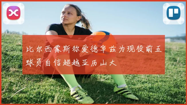 比尔西蒙斯称爱德华兹为现役前五球员自信超越亚历山大