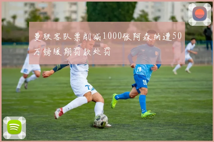 曼联客队票削减1000张阿森纳遭50万镑缓期罚款处罚
