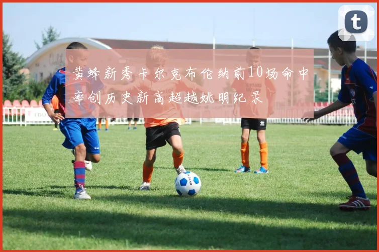 黄蜂新秀卡尔克布伦纳前10场命中率创历史新高超越姚明纪录