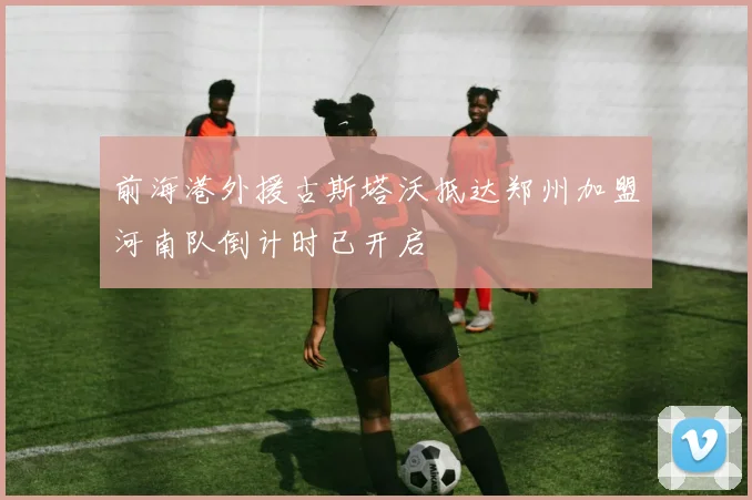 前海港外援古斯塔沃抵达郑州加盟河南队倒计时已开启