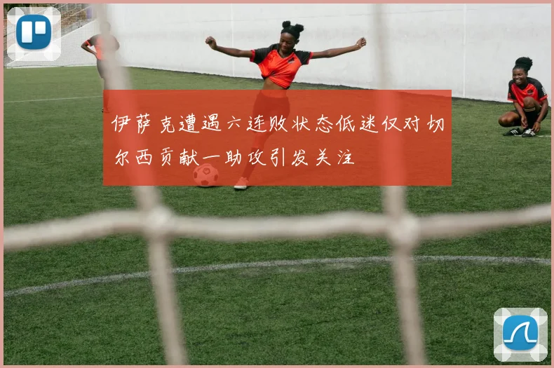 伊萨克遭遇六连败状态低迷仅对切尔西贡献一助攻引发关注