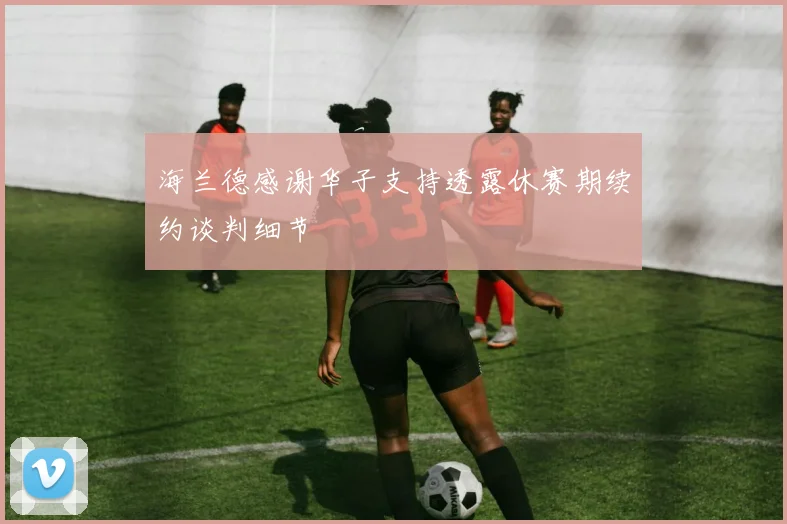 海兰德感谢华子支持透露休赛期续约谈判细节