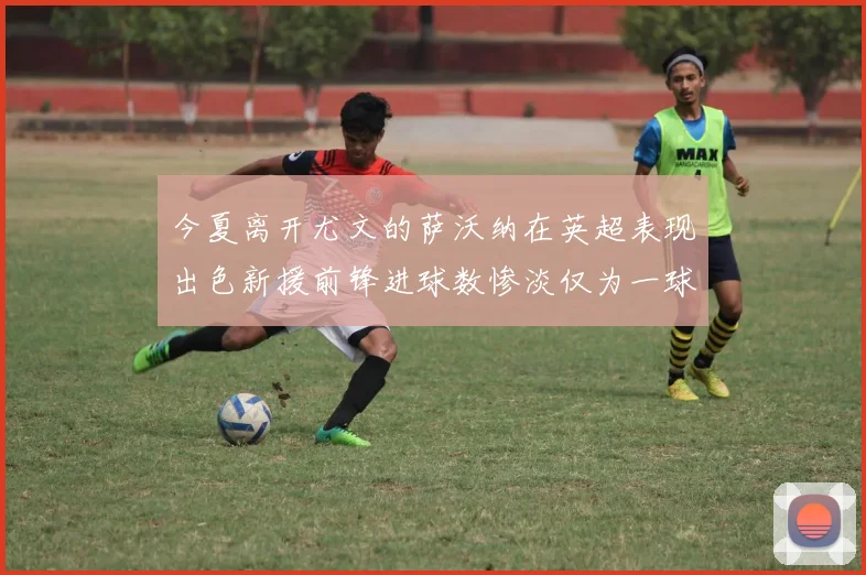 今夏离开尤文的萨沃纳在英超表现出色新援前锋进球数惨淡仅为一球