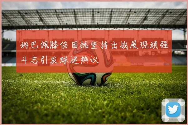 姆巴佩膝伤困扰坚持出战展现顽强斗志引发球迷热议