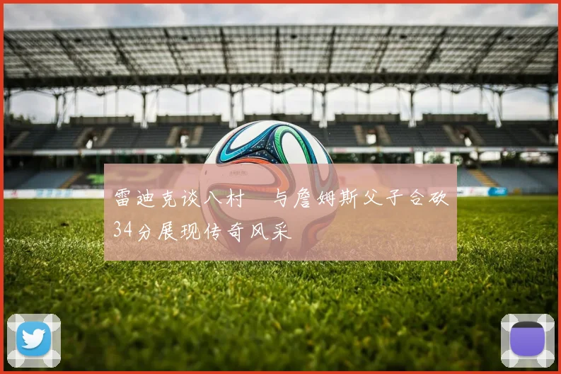 雷迪克谈八村塁与詹姆斯父子合砍34分展现传奇风采
