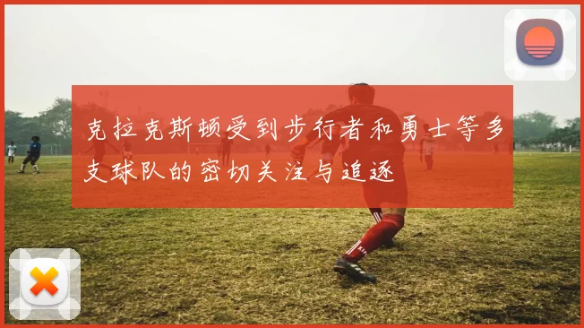 克拉克斯顿受到步行者和勇士等多支球队的密切关注与追逐