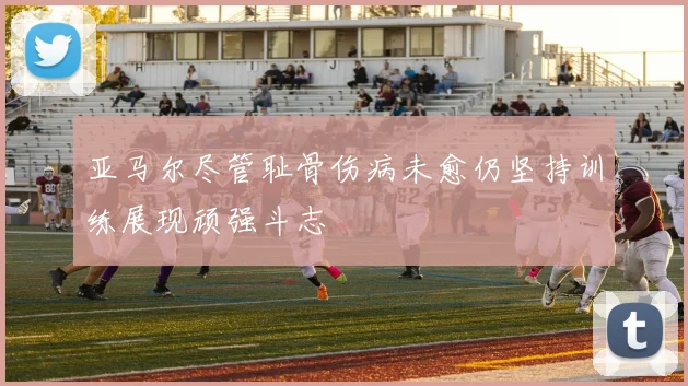 亚马尔尽管耻骨伤病未愈仍坚持训练展现顽强斗志