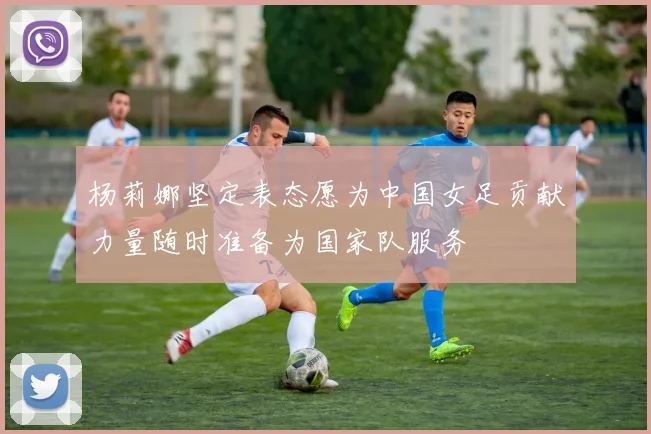 杨莉娜坚定表态愿为中国女足贡献力量随时准备为国家队服务