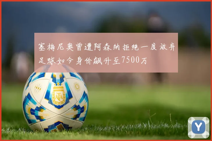 塞梅尼奥曾遭阿森纳拒绝一度放弃足球如今身价飙升至7500万