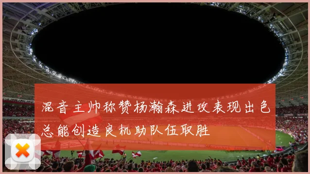 混音主帅称赞杨瀚森进攻表现出色总能创造良机助队伍取胜