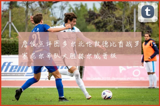 詹俊点评图多尔北伦敦德比首战罗塞尼尔率队大胜赫尔城晋级
