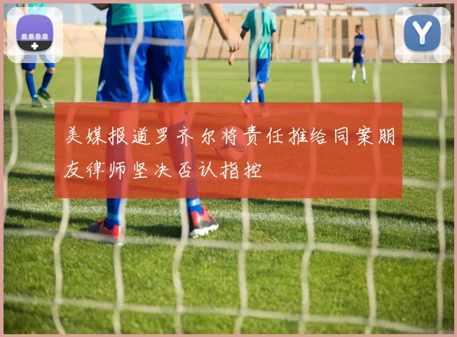 美媒报道罗齐尔将责任推给同案朋友律师坚决否认指控