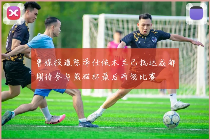 鲁媒报道陈泽仕依木兰已抵达成都期待参与熊猫杯最后两场比赛