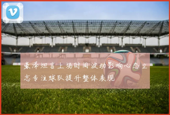 豪泽坦言上场时间波动影响心态立志专注球队提升整体表现