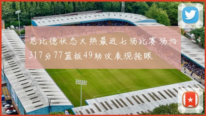 恩比德状态火热最近七场比赛场均317分77篮板49助攻表现抢眼