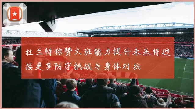 杜兰特称赞文班能力提升未来将迎接更多防守挑战与身体对抗