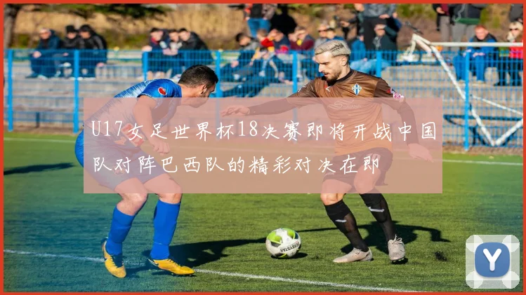 U17女足世界杯18决赛即将开战中国队对阵巴西队的精彩对决在即